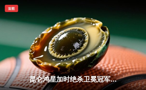 昆仑鸿星加时绝杀卫冕冠军 北方德比上演史诗级逆转