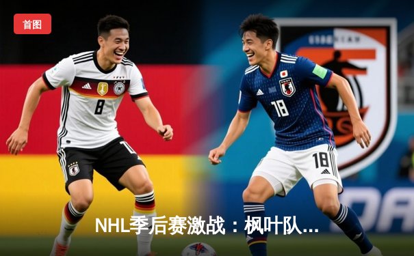 NHL季后赛激战：枫叶队加时绝杀闪电队挺进东部决赛，马尔纳帽子戏法闪耀全场