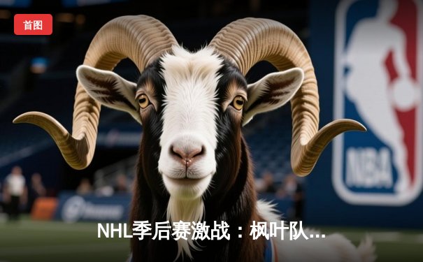 NHL季后赛激战：枫叶队加时绝杀闪电队晋级东决，马修斯独中两元创纪录