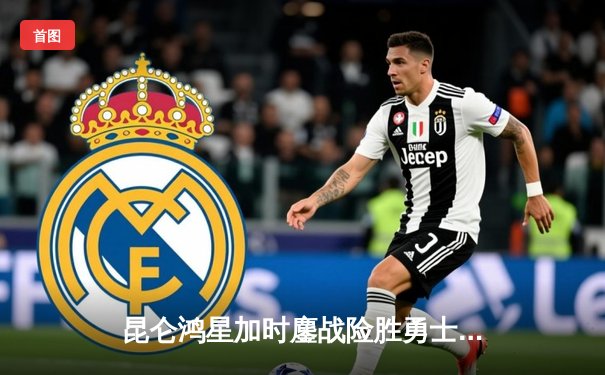 昆仑鸿星加时鏖战险胜勇士，华裔前锋上演帽子戏法助队登顶东部