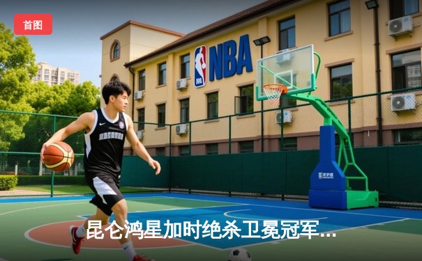 昆仑鸿星加时绝杀卫冕冠军 北方德比上演进球大战