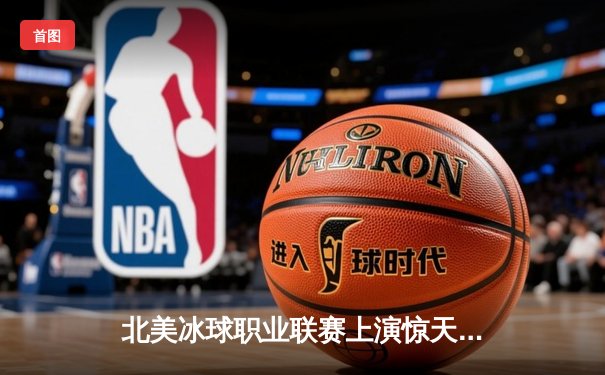 北美冰球职业联赛上演惊天逆转，枫叶队加时绝杀棕熊队