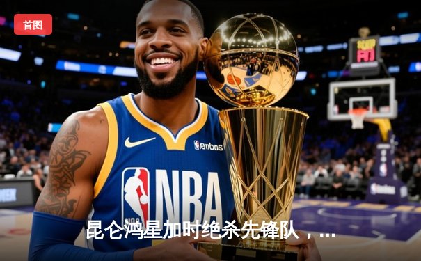 昆仑鸿星加时绝杀先锋队，华裔前锋王泰勒独中两元创赛季新高